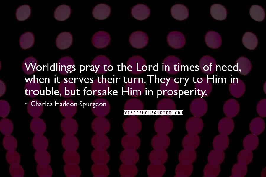 Charles Haddon Spurgeon Quotes: Worldlings pray to the Lord in times of need, when it serves their turn. They cry to Him in trouble, but forsake Him in prosperity.