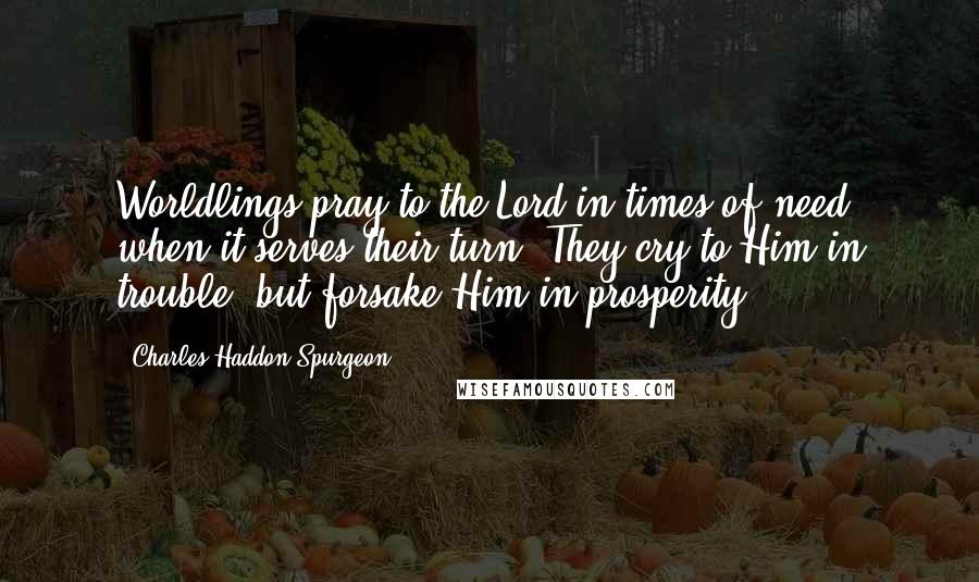 Charles Haddon Spurgeon Quotes: Worldlings pray to the Lord in times of need, when it serves their turn. They cry to Him in trouble, but forsake Him in prosperity.