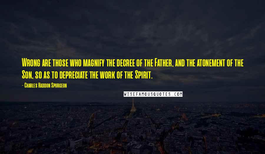 Charles Haddon Spurgeon Quotes: Wrong are those who magnify the decree of the Father, and the atonement of the Son, so as to depreciate the work of the Spirit.