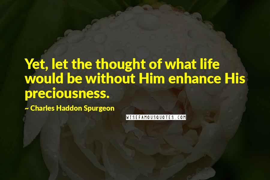 Charles Haddon Spurgeon Quotes: Yet, let the thought of what life would be without Him enhance His preciousness.