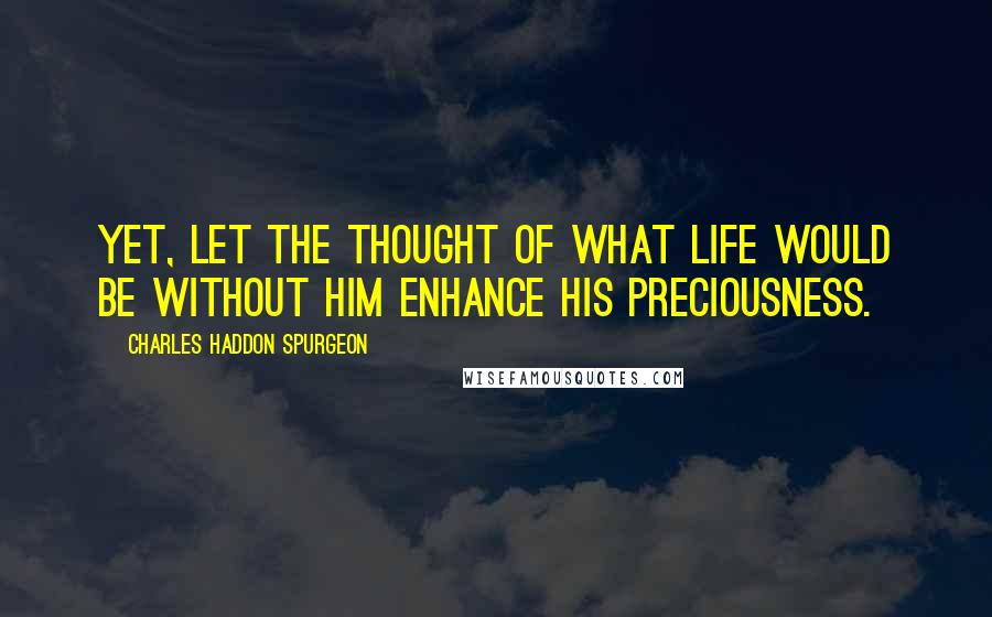 Charles Haddon Spurgeon Quotes: Yet, let the thought of what life would be without Him enhance His preciousness.