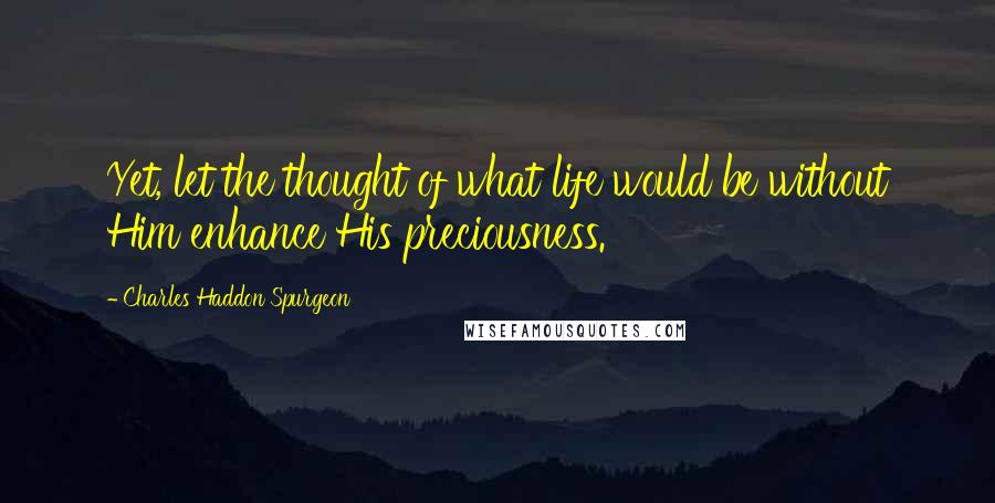 Charles Haddon Spurgeon Quotes: Yet, let the thought of what life would be without Him enhance His preciousness.