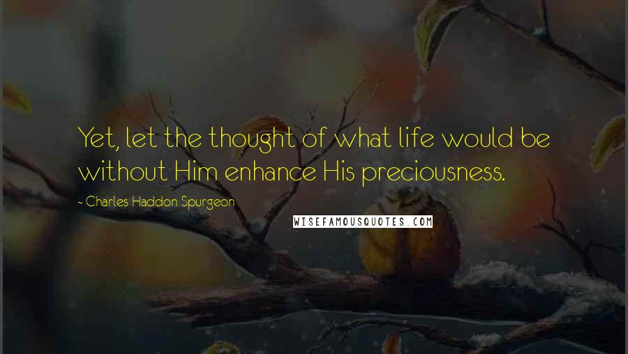 Charles Haddon Spurgeon Quotes: Yet, let the thought of what life would be without Him enhance His preciousness.