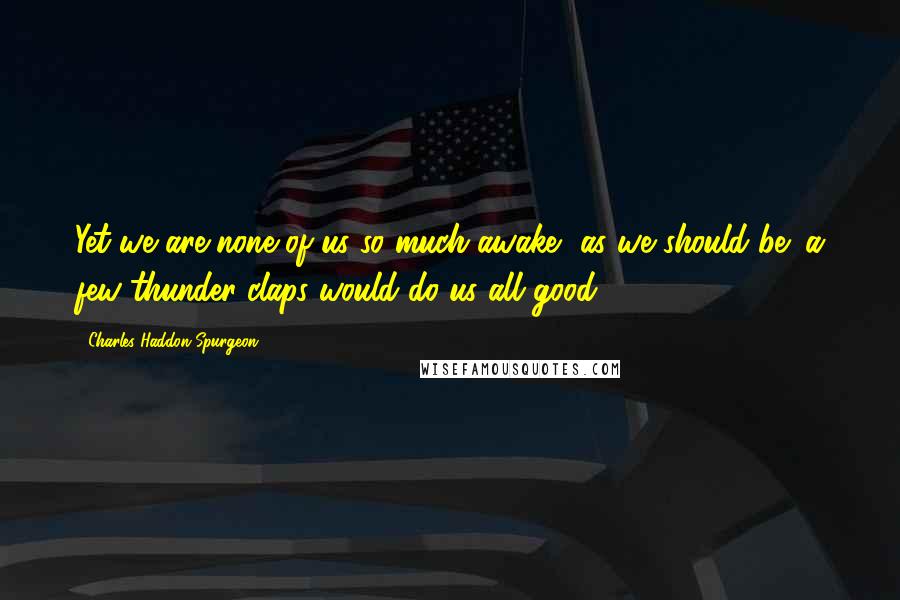 Charles Haddon Spurgeon Quotes: Yet we are none of us so much awake, as we should be; a few thunder-claps would do us all good,