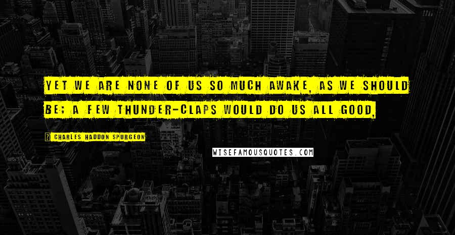 Charles Haddon Spurgeon Quotes: Yet we are none of us so much awake, as we should be; a few thunder-claps would do us all good,