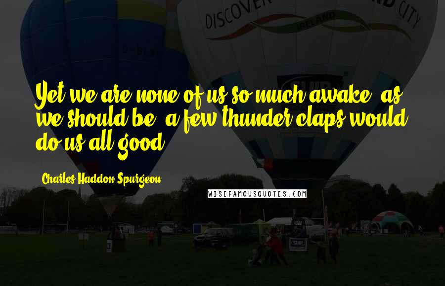 Charles Haddon Spurgeon Quotes: Yet we are none of us so much awake, as we should be; a few thunder-claps would do us all good,