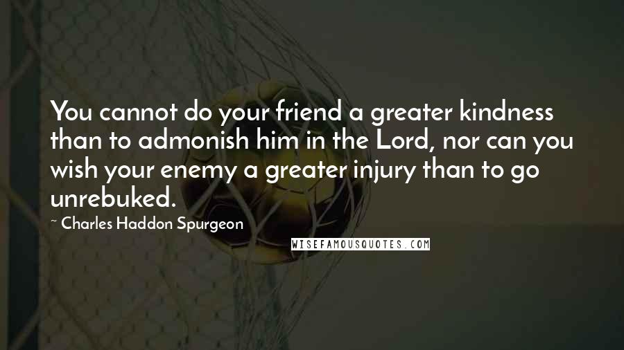 Charles Haddon Spurgeon Quotes: You cannot do your friend a greater kindness than to admonish him in the Lord, nor can you wish your enemy a greater injury than to go unrebuked.