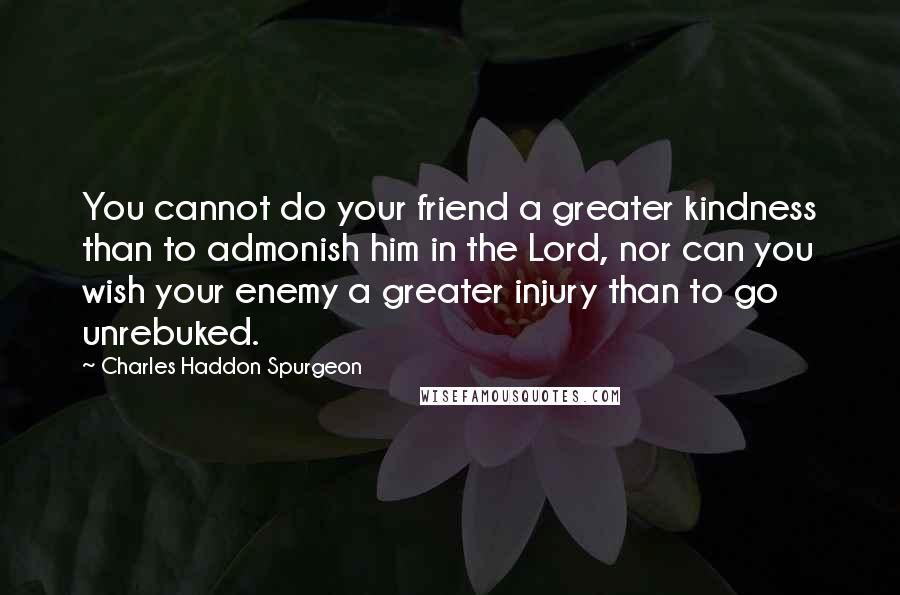 Charles Haddon Spurgeon Quotes: You cannot do your friend a greater kindness than to admonish him in the Lord, nor can you wish your enemy a greater injury than to go unrebuked.