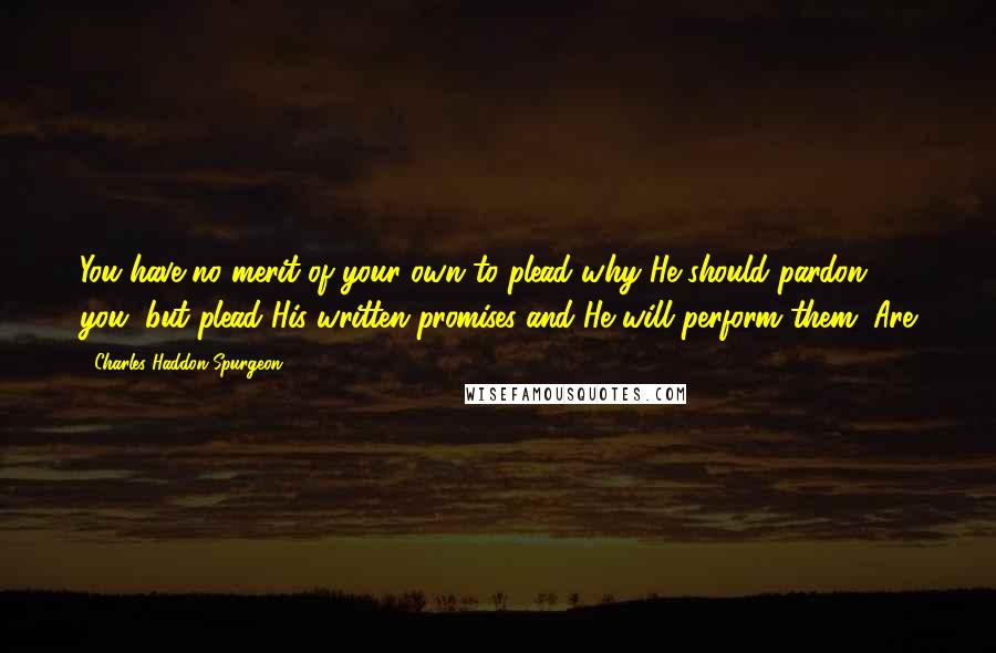 Charles Haddon Spurgeon Quotes: You have no merit of your own to plead why He should pardon you, but plead His written promises and He will perform them. Are