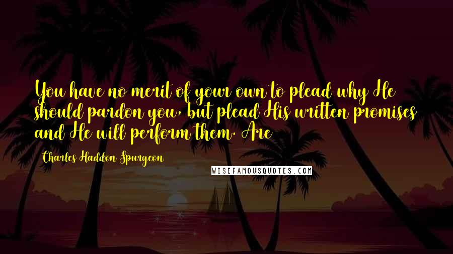 Charles Haddon Spurgeon Quotes: You have no merit of your own to plead why He should pardon you, but plead His written promises and He will perform them. Are