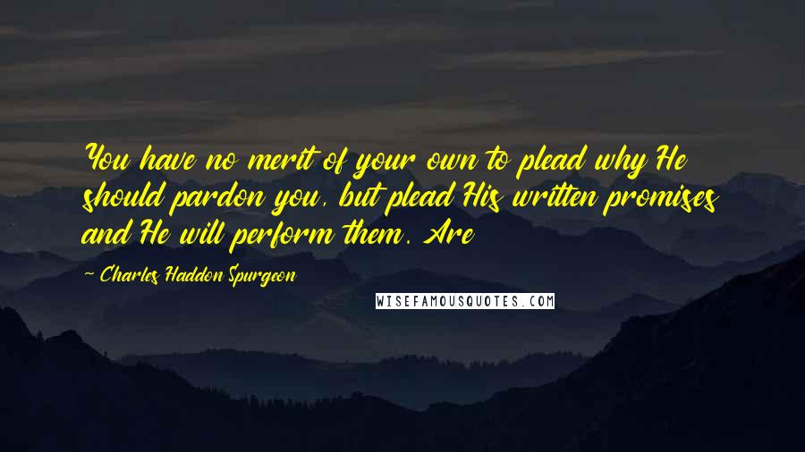 Charles Haddon Spurgeon Quotes: You have no merit of your own to plead why He should pardon you, but plead His written promises and He will perform them. Are