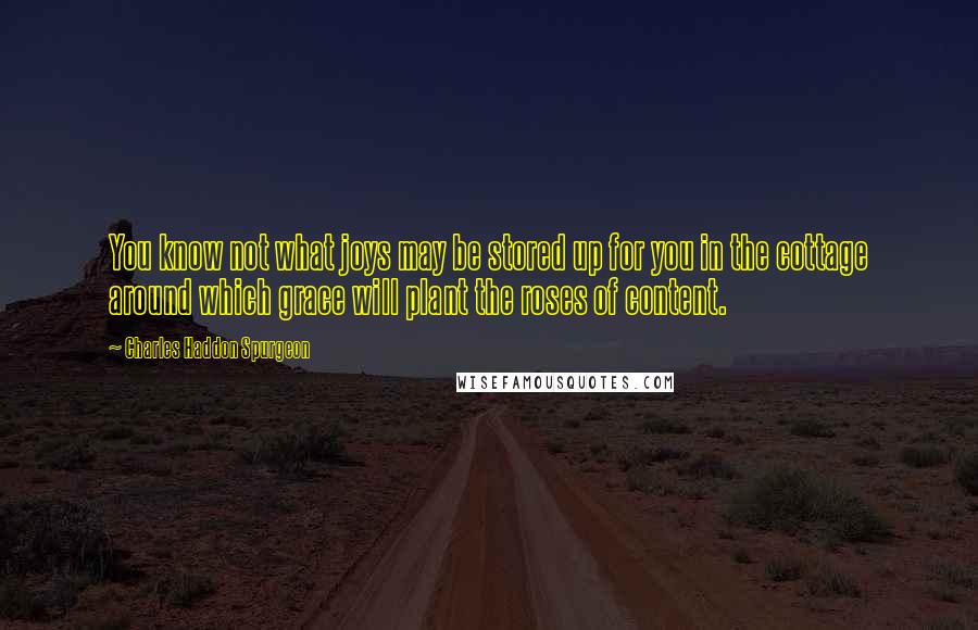 Charles Haddon Spurgeon Quotes: You know not what joys may be stored up for you in the cottage around which grace will plant the roses of content.
