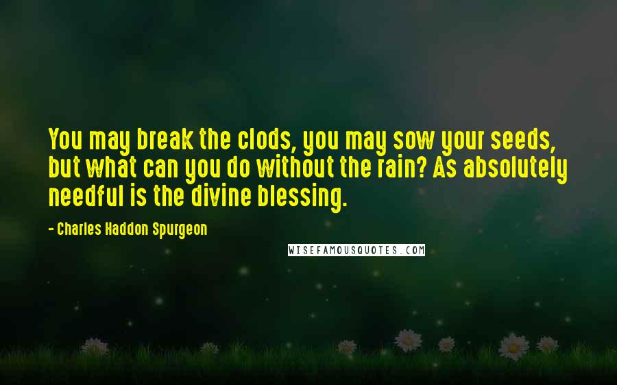 Charles Haddon Spurgeon Quotes: You may break the clods, you may sow your seeds, but what can you do without the rain? As absolutely needful is the divine blessing.