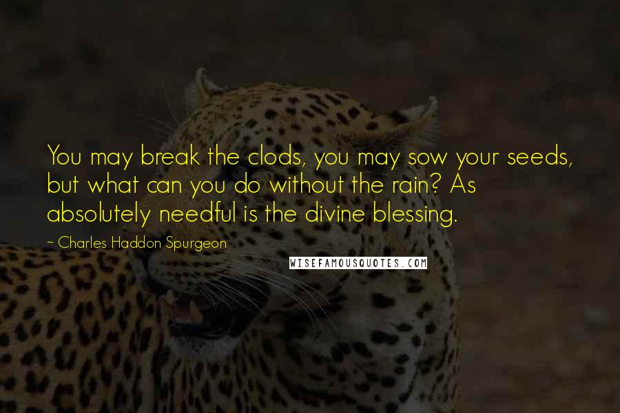 Charles Haddon Spurgeon Quotes: You may break the clods, you may sow your seeds, but what can you do without the rain? As absolutely needful is the divine blessing.