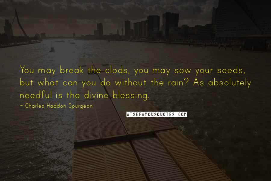 Charles Haddon Spurgeon Quotes: You may break the clods, you may sow your seeds, but what can you do without the rain? As absolutely needful is the divine blessing.