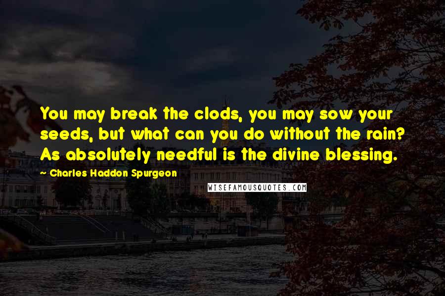 Charles Haddon Spurgeon Quotes: You may break the clods, you may sow your seeds, but what can you do without the rain? As absolutely needful is the divine blessing.