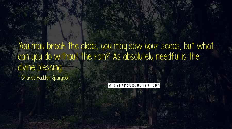 Charles Haddon Spurgeon Quotes: You may break the clods, you may sow your seeds, but what can you do without the rain? As absolutely needful is the divine blessing.