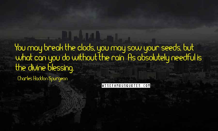 Charles Haddon Spurgeon Quotes: You may break the clods, you may sow your seeds, but what can you do without the rain? As absolutely needful is the divine blessing.