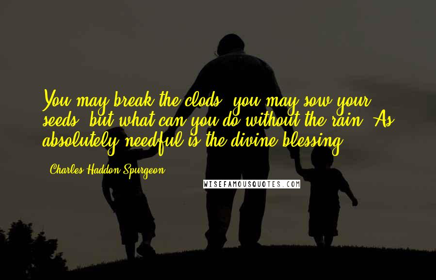 Charles Haddon Spurgeon Quotes: You may break the clods, you may sow your seeds, but what can you do without the rain? As absolutely needful is the divine blessing.