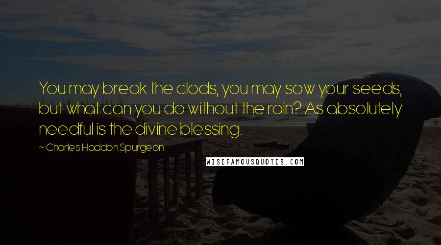 Charles Haddon Spurgeon Quotes: You may break the clods, you may sow your seeds, but what can you do without the rain? As absolutely needful is the divine blessing.