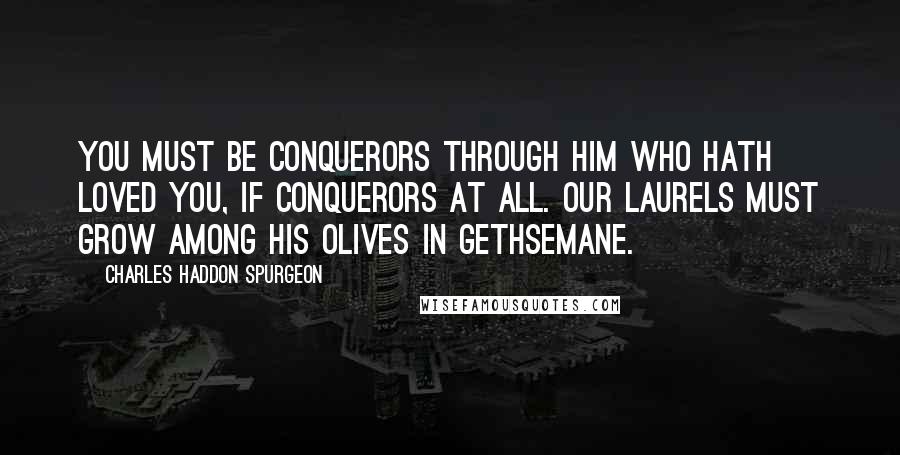 Charles Haddon Spurgeon Quotes: You must be conquerors through him who hath loved you, if conquerors at all. Our laurels must grow among his olives in Gethsemane.