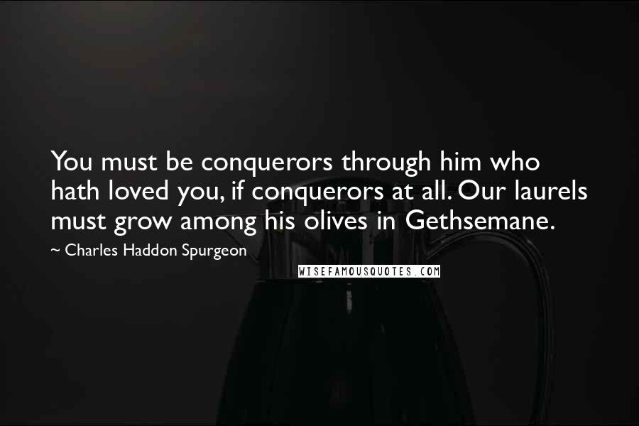 Charles Haddon Spurgeon Quotes: You must be conquerors through him who hath loved you, if conquerors at all. Our laurels must grow among his olives in Gethsemane.