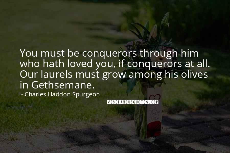 Charles Haddon Spurgeon Quotes: You must be conquerors through him who hath loved you, if conquerors at all. Our laurels must grow among his olives in Gethsemane.