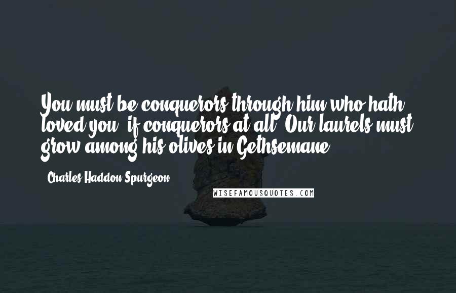 Charles Haddon Spurgeon Quotes: You must be conquerors through him who hath loved you, if conquerors at all. Our laurels must grow among his olives in Gethsemane.