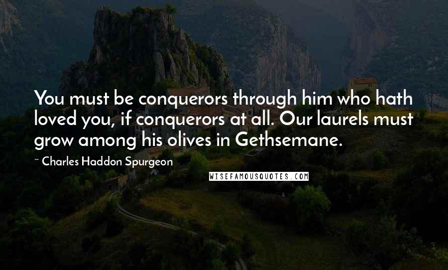 Charles Haddon Spurgeon Quotes: You must be conquerors through him who hath loved you, if conquerors at all. Our laurels must grow among his olives in Gethsemane.