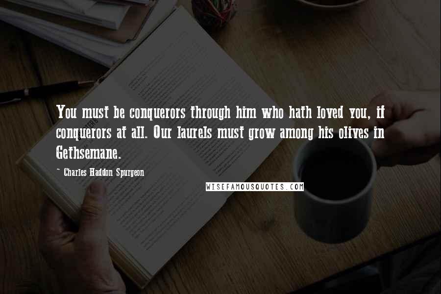 Charles Haddon Spurgeon Quotes: You must be conquerors through him who hath loved you, if conquerors at all. Our laurels must grow among his olives in Gethsemane.