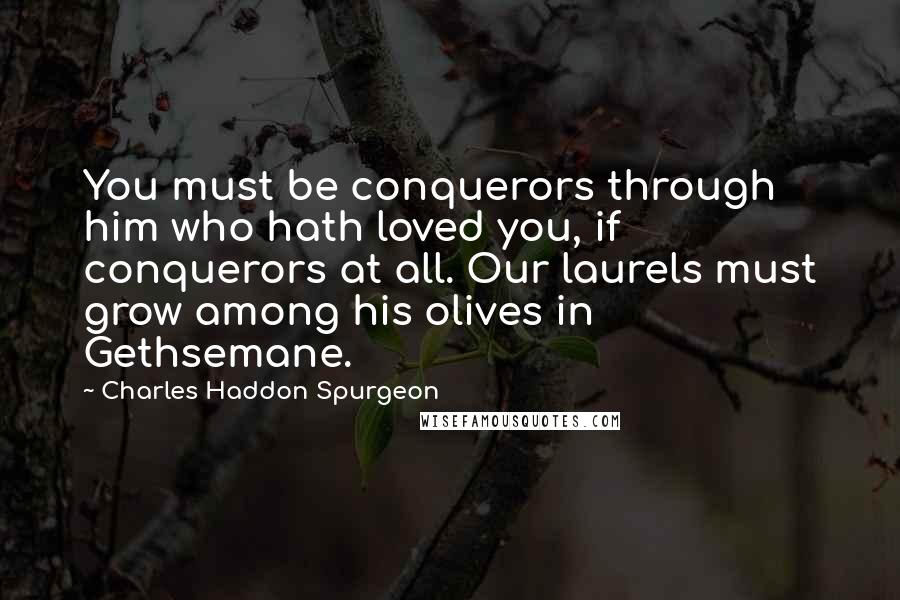 Charles Haddon Spurgeon Quotes: You must be conquerors through him who hath loved you, if conquerors at all. Our laurels must grow among his olives in Gethsemane.