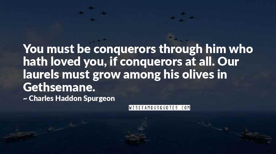 Charles Haddon Spurgeon Quotes: You must be conquerors through him who hath loved you, if conquerors at all. Our laurels must grow among his olives in Gethsemane.