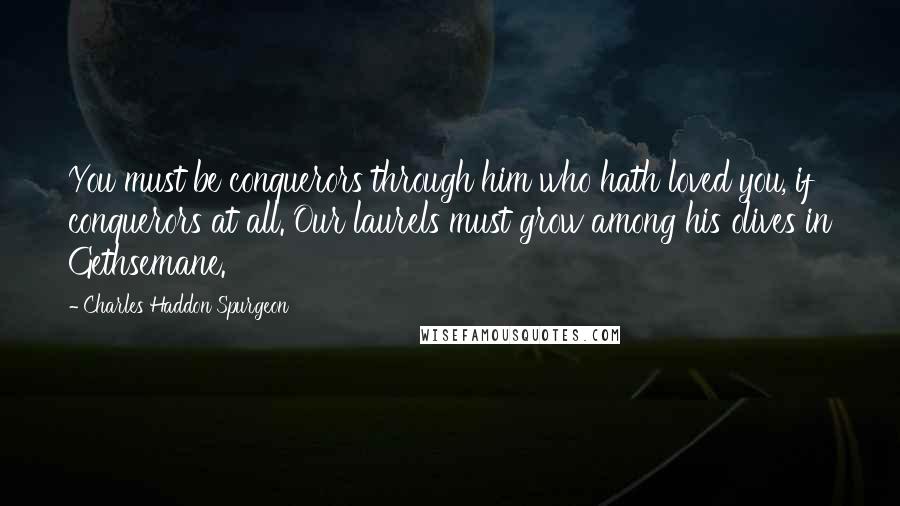 Charles Haddon Spurgeon Quotes: You must be conquerors through him who hath loved you, if conquerors at all. Our laurels must grow among his olives in Gethsemane.