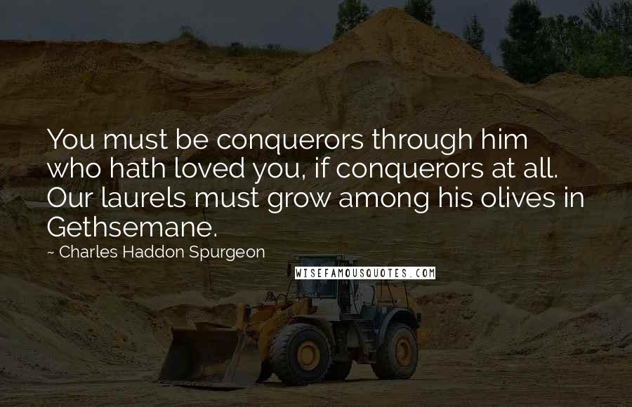 Charles Haddon Spurgeon Quotes: You must be conquerors through him who hath loved you, if conquerors at all. Our laurels must grow among his olives in Gethsemane.