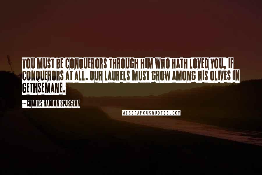 Charles Haddon Spurgeon Quotes: You must be conquerors through him who hath loved you, if conquerors at all. Our laurels must grow among his olives in Gethsemane.