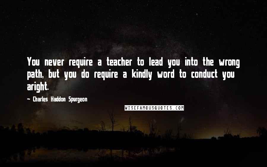 Charles Haddon Spurgeon Quotes: You never require a teacher to lead you into the wrong path, but you do require a kindly word to conduct you aright.