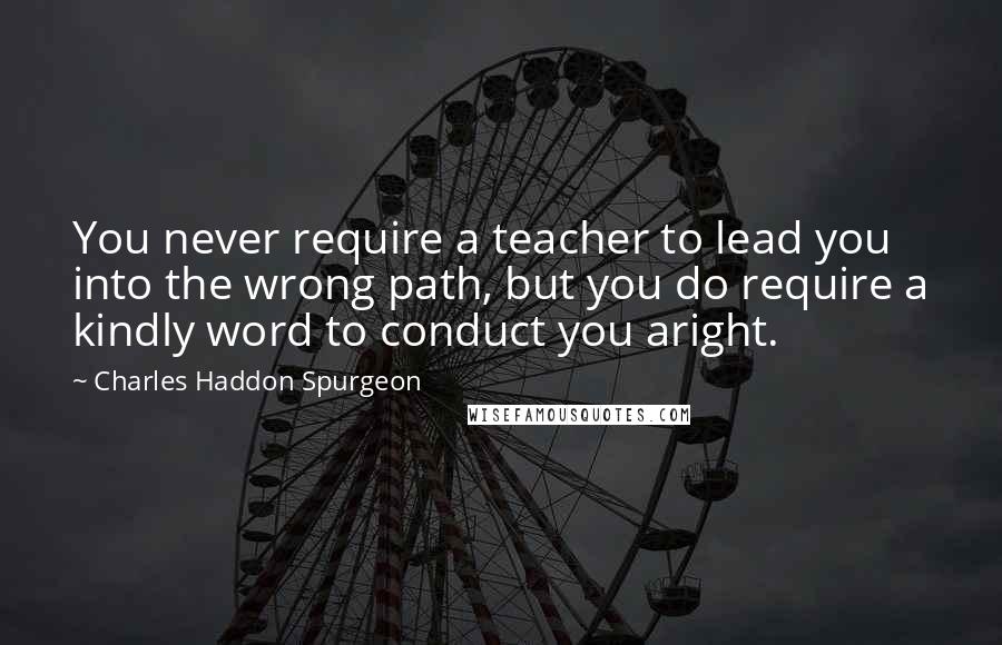 Charles Haddon Spurgeon Quotes: You never require a teacher to lead you into the wrong path, but you do require a kindly word to conduct you aright.