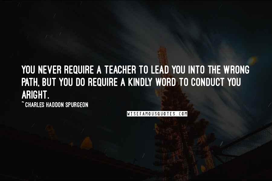 Charles Haddon Spurgeon Quotes: You never require a teacher to lead you into the wrong path, but you do require a kindly word to conduct you aright.