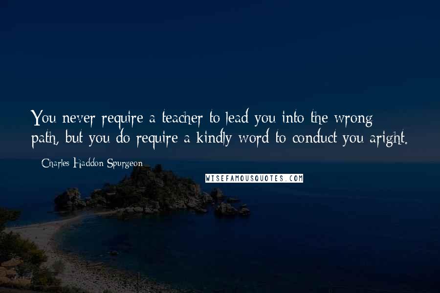 Charles Haddon Spurgeon Quotes: You never require a teacher to lead you into the wrong path, but you do require a kindly word to conduct you aright.