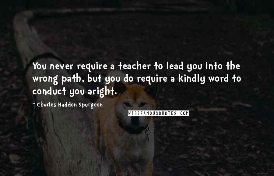 Charles Haddon Spurgeon Quotes: You never require a teacher to lead you into the wrong path, but you do require a kindly word to conduct you aright.