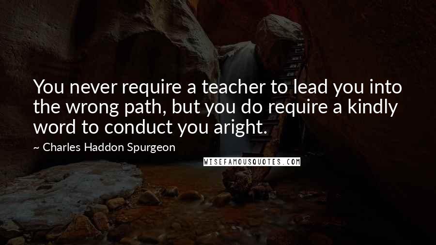 Charles Haddon Spurgeon Quotes: You never require a teacher to lead you into the wrong path, but you do require a kindly word to conduct you aright.