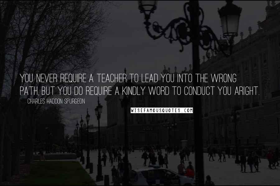 Charles Haddon Spurgeon Quotes: You never require a teacher to lead you into the wrong path, but you do require a kindly word to conduct you aright.