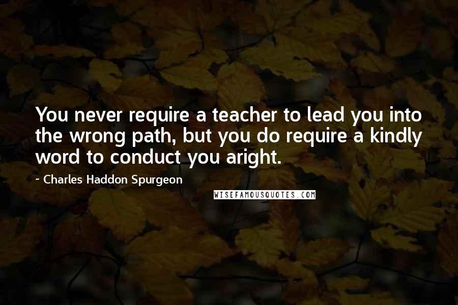 Charles Haddon Spurgeon Quotes: You never require a teacher to lead you into the wrong path, but you do require a kindly word to conduct you aright.