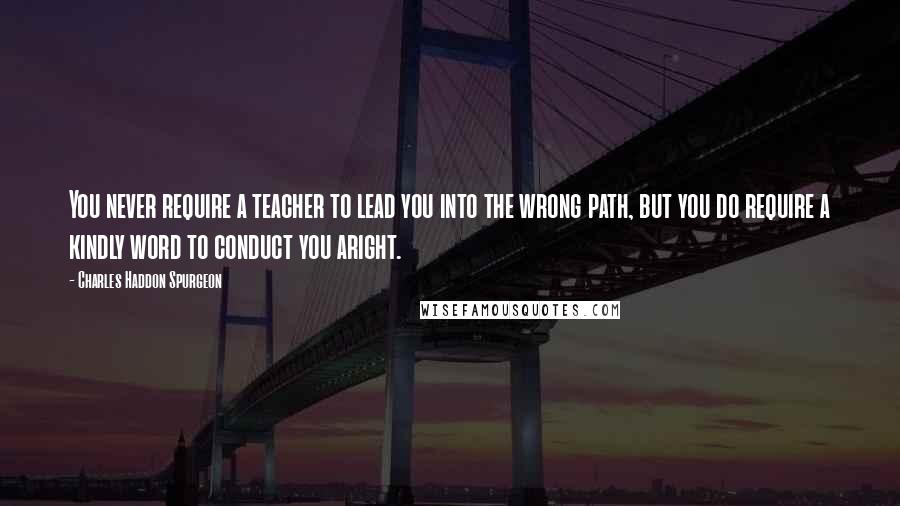 Charles Haddon Spurgeon Quotes: You never require a teacher to lead you into the wrong path, but you do require a kindly word to conduct you aright.