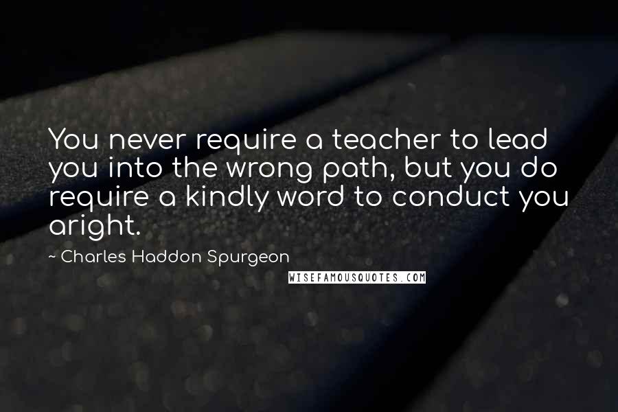 Charles Haddon Spurgeon Quotes: You never require a teacher to lead you into the wrong path, but you do require a kindly word to conduct you aright.