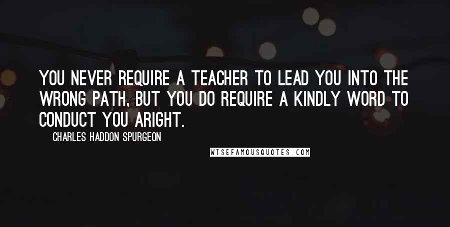 Charles Haddon Spurgeon Quotes: You never require a teacher to lead you into the wrong path, but you do require a kindly word to conduct you aright.