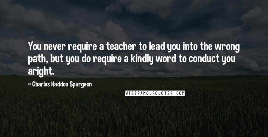 Charles Haddon Spurgeon Quotes: You never require a teacher to lead you into the wrong path, but you do require a kindly word to conduct you aright.