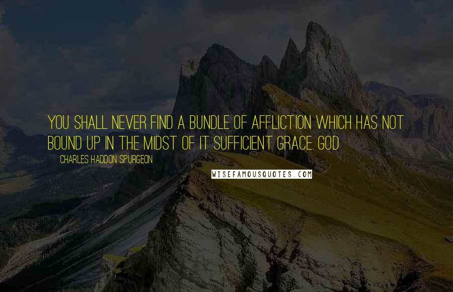 Charles Haddon Spurgeon Quotes: You shall never find a bundle of affliction which has not bound up in the midst of it sufficient grace. God