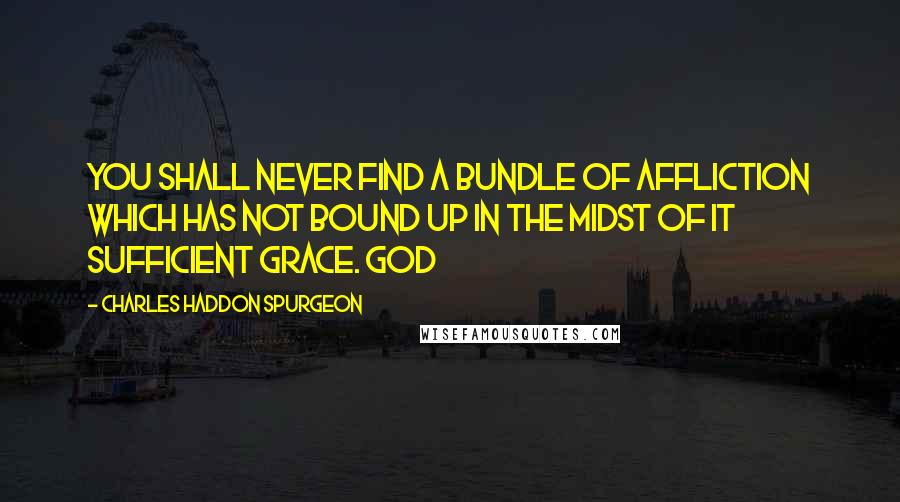 Charles Haddon Spurgeon Quotes: You shall never find a bundle of affliction which has not bound up in the midst of it sufficient grace. God