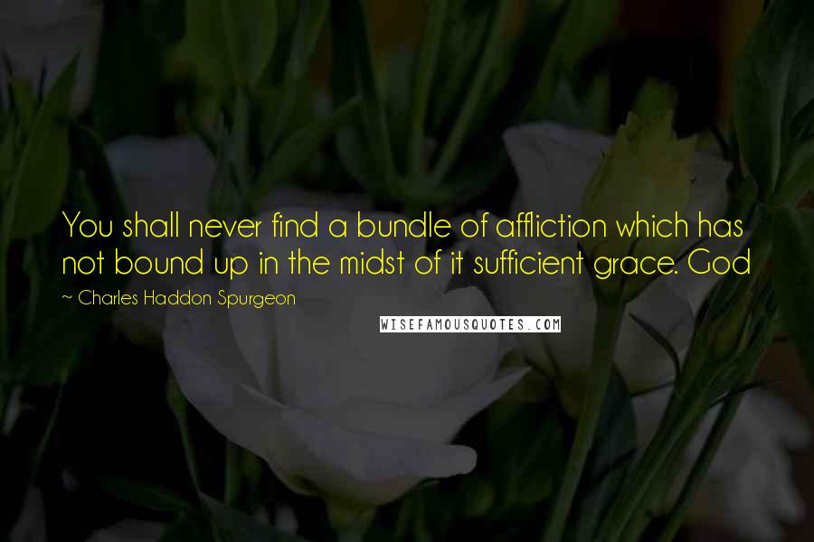 Charles Haddon Spurgeon Quotes: You shall never find a bundle of affliction which has not bound up in the midst of it sufficient grace. God